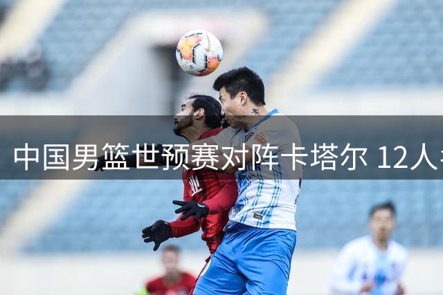 中国男篮世预赛对阵卡塔尔 12人名单揭晓阵容调整引关注