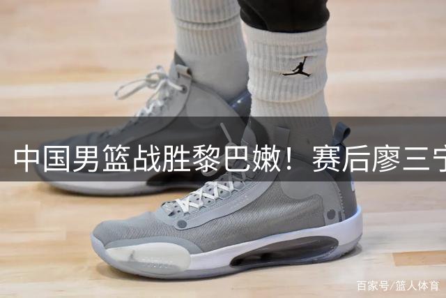 中国男篮战胜黎巴嫩！赛后廖三宁忍不住说出心里话，说得很实在