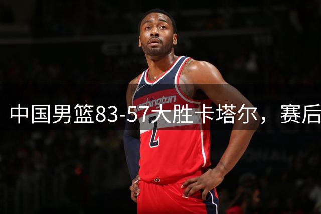 中国男篮83-57大胜卡塔尔，赛后球员表现评分：4满分3优秀 2及格