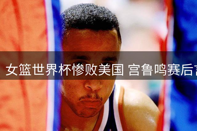 女篮世界杯惨败美国 宫鲁鸣赛后言论引争议